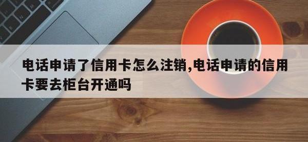 电话申请了信用卡怎么注销,电话申请的信用卡要去柜台开通吗