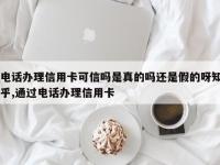电话办理信用卡可信吗是真的吗还是假的呀知乎,通过电话办理信用卡