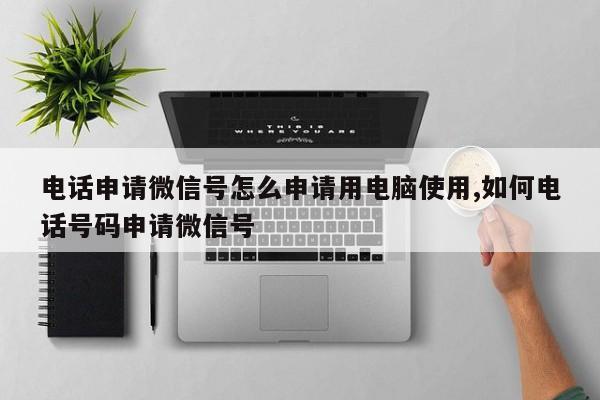 电话申请微信号怎么申请用电脑使用,如何电话号码申请微信号