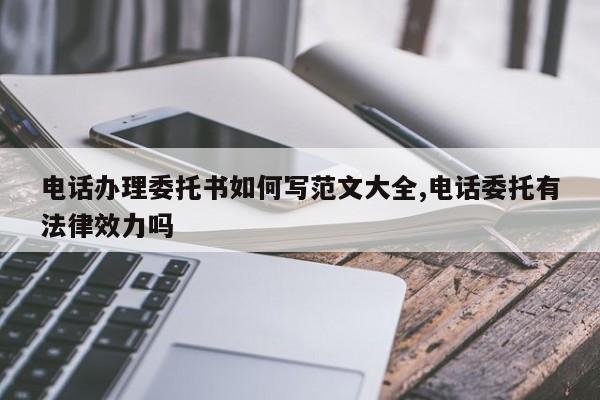 电话办理委托书如何写范文大全,电话委托有法律效力吗