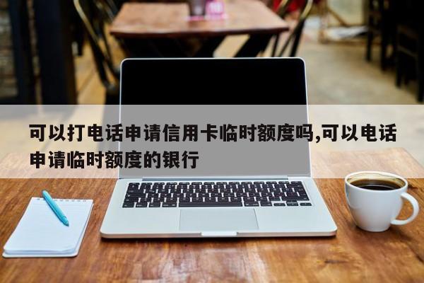 可以打电话申请信用卡临时额度吗,可以电话申请临时额度的银行