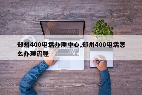 郑州400电话办理中心,郑州400电话怎么办理流程