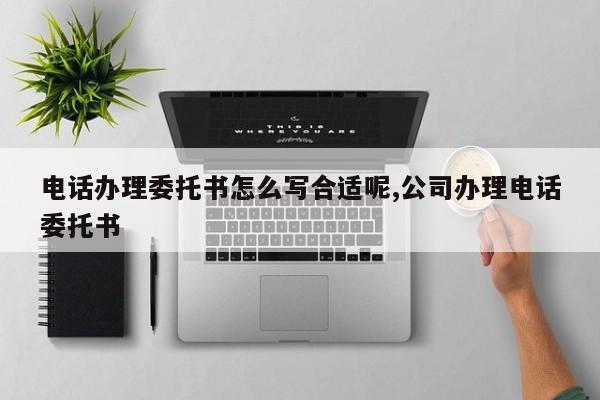 电话办理委托书怎么写合适呢,公司办理电话委托书