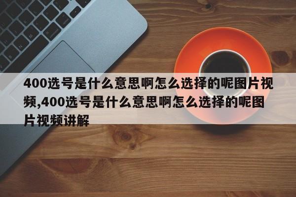 400选号是什么意思啊怎么选择的呢图片视频,400选号是什么意思啊怎么选择的呢图片视频讲解
