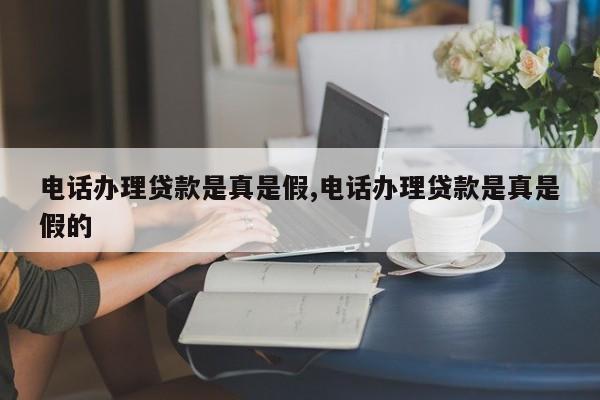 电话办理贷款是真是假,电话办理贷款是真是假的