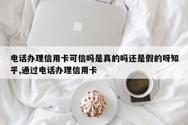 电话办理信用卡可信吗是真的吗还是假的呀知乎,通过电话办理信用卡