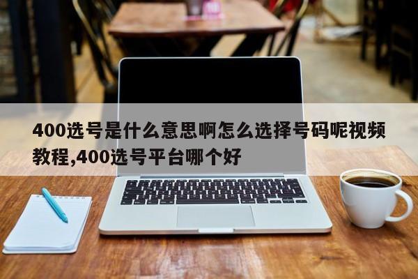 400选号是什么意思啊怎么选择号码呢视频教程,400选号平台哪个好