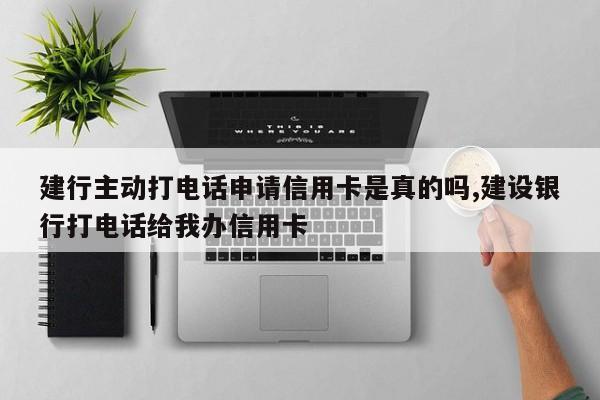 建行主动打电话申请信用卡是真的吗,建设银行打电话给我办信用卡
