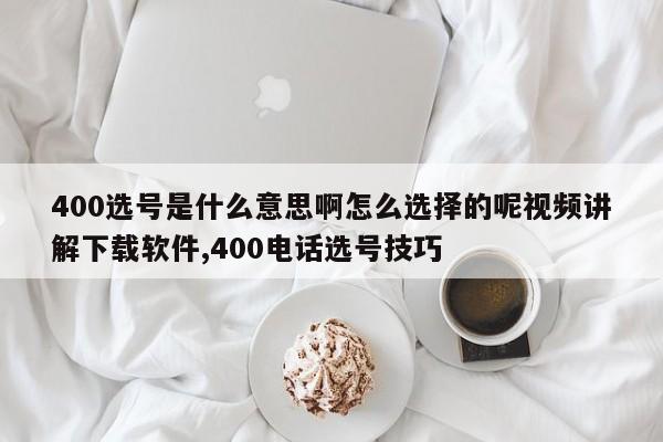 400选号是什么意思啊怎么选择的呢视频讲解下载软件,400电话选号技巧